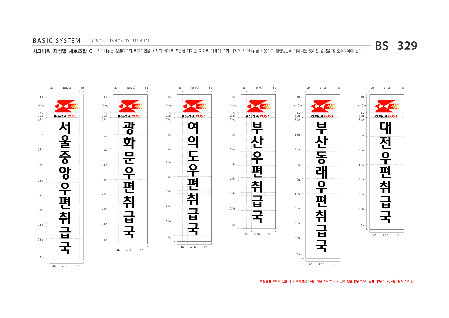 BASIC SYSTEM  DESIGN STANDARDS MANUAL  시그니춰 지점별 세로조합 C  시그니춰는 심벌마크와 로고타입을 최적의 비례로 조합한 디자인 요소로, 매체에 따라 최적의 시그니춰를 사용하고 결합방법에 대해서는 정해진 원칙을 잘 준수하여야 한다.  BS I 329  2b 5a A(10a) 2a 2.2a 3.5a  B(10b)  1.5b 5a A(10a)  2b  B(10b)  1.5b 5a A(10a)  2b  B(10b)  1.5b 5a A(10a)  2b  B(10b)  1.5b 5a A(10a)  2b  B(10b)  1.5b 5a A(10a)  2b  B(10b)  1.5b  서 울 중 앙 편 취 급  2a 2.2a 3.5a  광 화 편 취 급  2a 2.2a 3.5a  여 의 편 취 급  2a 2.2a 3.5a  부 편 취 급  2a 2.2a 3.5a  a  2a  1.5a  1.5a  2.5a  2a  2.5a  2.5a  2.5a  우  우  문  2a  2.5a  우  도  2.5a  우  산  부 산 동 편 취 급  2a 2.2a 3.5a  대 전 편 취 급  1.5a  2a  2.5a  2.5a  1.5a  2a  1.5a  1.5a  2.5a  2a  우  래  우  1.5a  2.5a  1.5a  2.5a  2.5a  2.5a  1.5a  2.5a  2.5a  2.5a  2.5a  2.5a  2.5a  2.5a  국 4b 4.5b 5b  국 4b 4.5b 5b  2.5a  국 4b 4.5b 5b  2.5a  국 4b 4.5b 5b  2.5a  2.5a  국 4b 4.5b 5b  5a  2.5a  5a  5a  2.5a  국 4b 4.5b 5b  5a  5a  5a  ※심벌을 10a로 했을때 세로자간은 2a를 기본으로 하고 자간이 좁을경우 2.5a, 넓을 경우 1.5a, a를 원칙으로 한다.